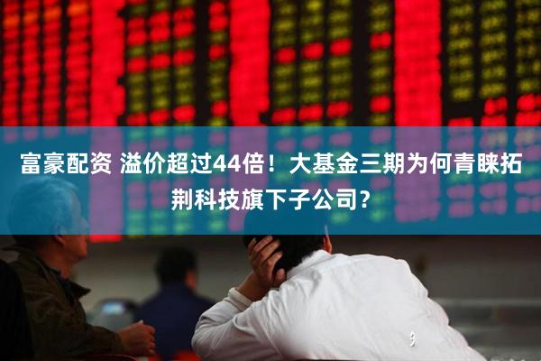 富豪配资 溢价超过44倍！大基金三期为何青睐拓荆科技旗下子公司？