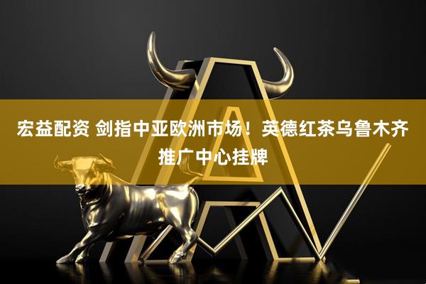 宏益配资 剑指中亚欧洲市场！英德红茶乌鲁木齐推广中心挂牌