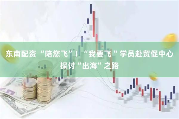 东南配资 “陪您飞”！“我要飞＂学员赴贸促中心探讨“出海”之路