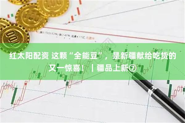 红太阳配资 这颗“全能豆”，是新疆献给吃货的又一惊喜！｜疆品上新⑦