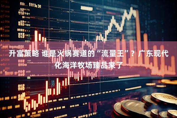 升富策略 谁是火锅赛道的“流量王”？广东现代化海洋牧场臻品来了