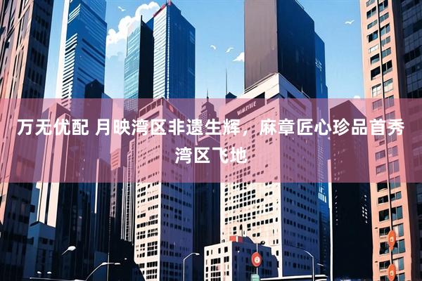万无优配 月映湾区非遗生辉，麻章匠心珍品首秀湾区飞地