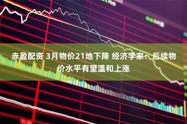 赤盈配资 3月物价21地下降 经济学家：后续物价水平有望温和上涨