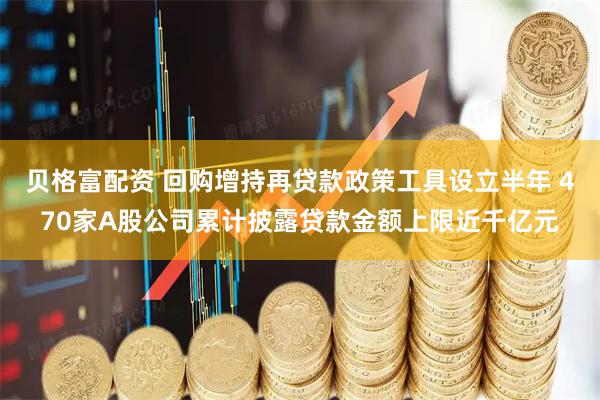 贝格富配资 回购增持再贷款政策工具设立半年 470家A股公司累计披露贷款金额上限近千亿元