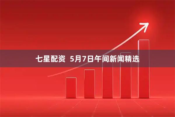 七星配资  5月7日午间新闻精选