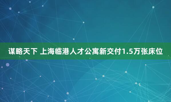 谋略天下 上海临港人才公寓新交付1.5万张床位