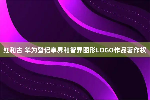 红和古 华为登记享界和智界图形LOGO作品著作权