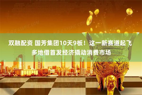 双融配资 国芳集团10天9板！这一新赛道起飞 多地借首发经济撬动消费市场
