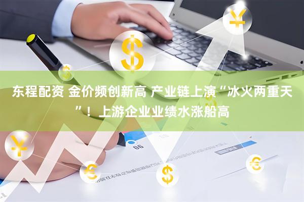 东程配资 金价频创新高 产业链上演“冰火两重天”！上游企业业绩水涨船高