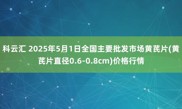 科云汇 2025年5月1日全国主要批发市场黄芪片(黄芪片直径0.6-0.8cm)价格行情
