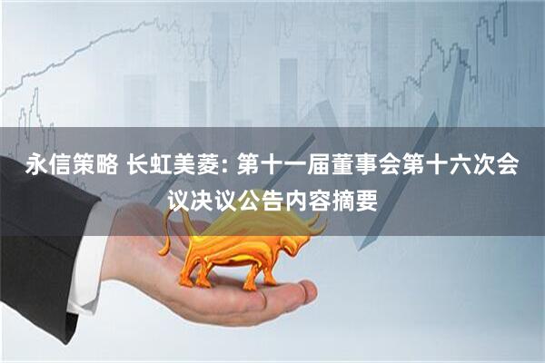 永信策略 长虹美菱: 第十一届董事会第十六次会议决议公告内容摘要