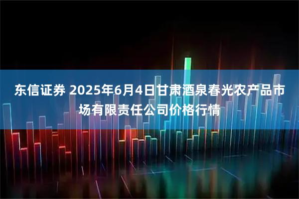 东信证券 2025年6月4日甘肃酒泉春光农产品市场有限责任公司价格行情