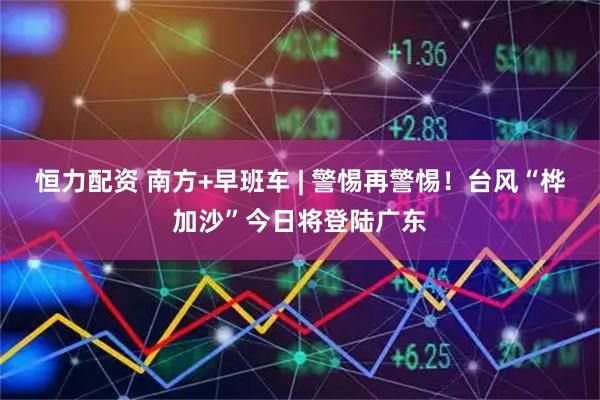 恒力配资 南方+早班车 | 警惕再警惕！台风“桦加沙”今日将登陆广东