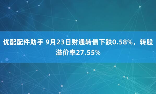 优配配件助手 9月23日财通转债下跌0.58%，转股溢价率27.55%