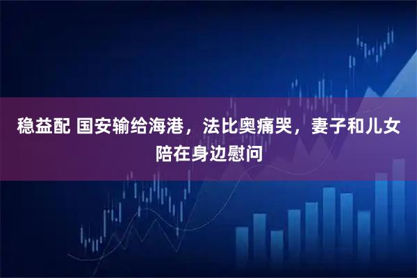 稳益配 国安输给海港，法比奥痛哭，妻子和儿女陪在身边慰问