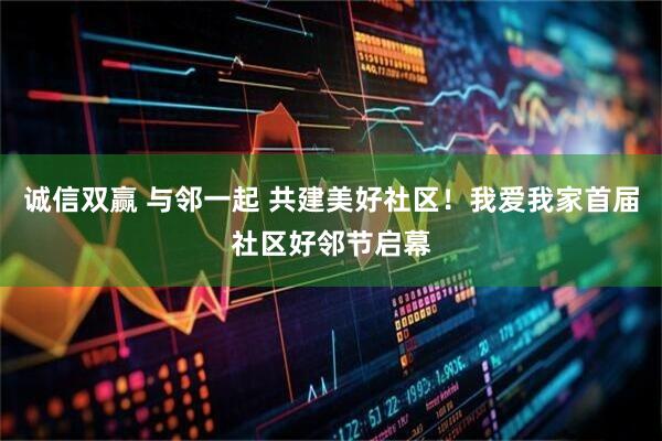 诚信双赢 与邻一起 共建美好社区！我爱我家首届社区好邻节启幕