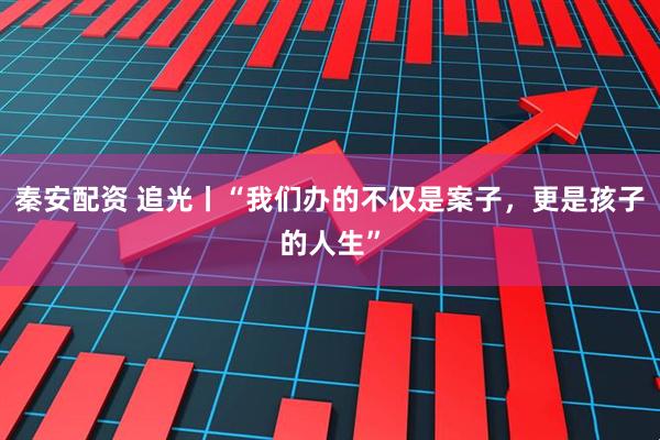 秦安配资 追光丨“我们办的不仅是案子，更是孩子的人生”