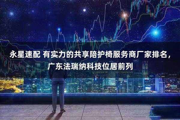 永星速配 有实力的共享陪护椅服务商厂家排名，广东法瑞纳科技位居前列