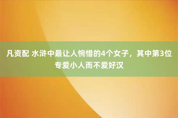 凡资配 水浒中最让人惋惜的4个女子，其中第3位专爱小人而不爱好汉