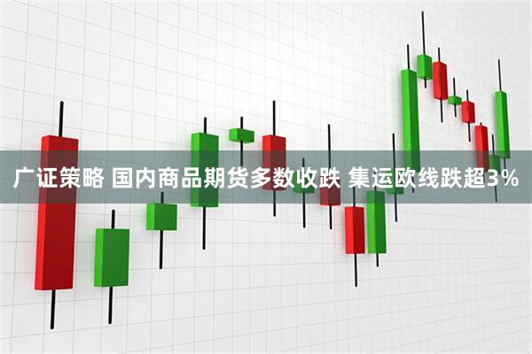 广证策略 国内商品期货多数收跌 集运欧线跌超3%