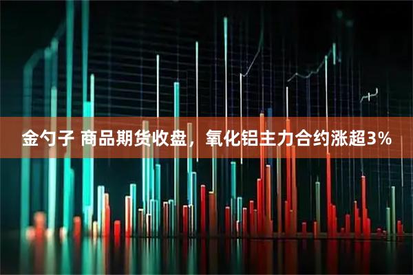 金勺子 商品期货收盘，氧化铝主力合约涨超3%