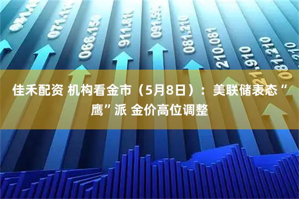 佳禾配资 机构看金市（5月8日）：美联储表态“鹰”派 金价高位调整