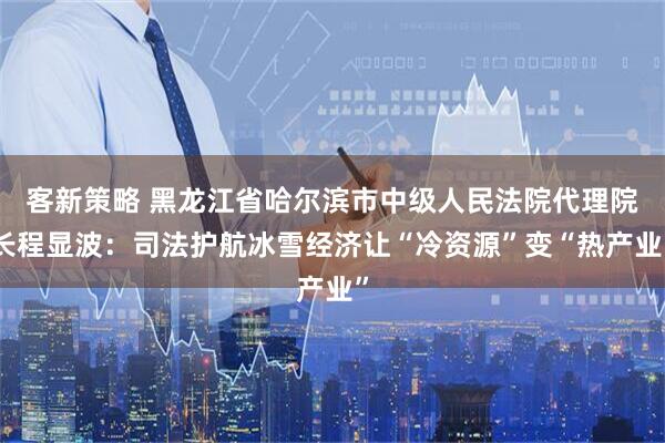客新策略 黑龙江省哈尔滨市中级人民法院代理院长程显波:司法护航冰雪经济让“冷资源”变“热产业”