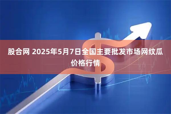 股合网 2025年5月7日全国主要批发市场网纹瓜价格行情