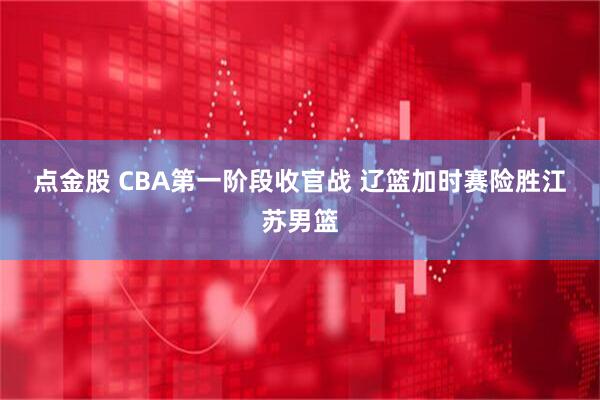 点金股 CBA第一阶段收官战 辽篮加时赛险胜江苏男篮