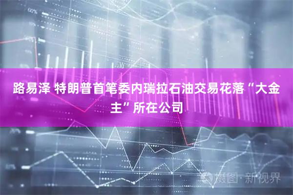 路易泽 特朗普首笔委内瑞拉石油交易花落“大金主”所在公司