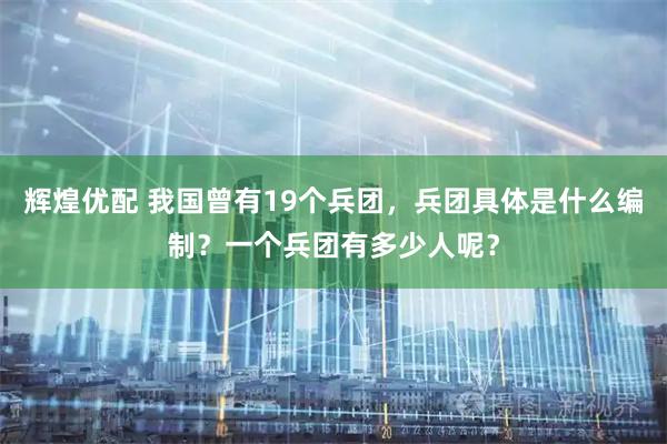 辉煌优配 我国曾有19个兵团，兵团具体是什么编制？一个兵团有多少人呢？