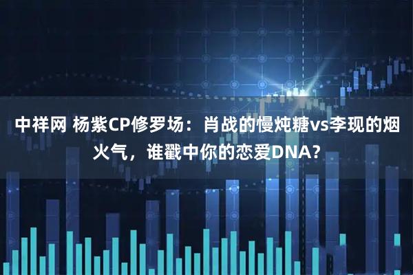 中祥网 杨紫CP修罗场:肖战的慢炖糖vs李现的烟火气,谁戳中你的恋爱DNA?
