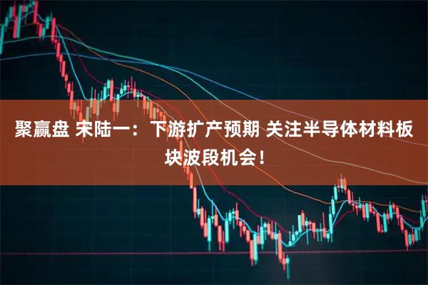 聚赢盘 宋陆一:下游扩产预期 关注半导体材料板块波段机会!