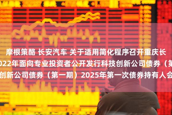 摩根策酪 长安汽车 关于适用简化程序召开重庆长安汽车股份有限公司2022年面向专业投资者公开发行科技创新公司债券(第一期)2025年第一次债券持有人会议的通知