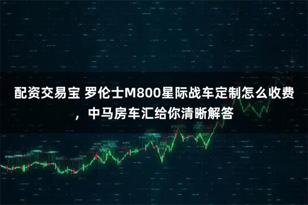 配资交易宝 罗伦士M800星际战车定制怎么收费,中马房车汇给你清晰解答