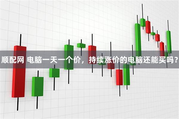 顺配网 电脑一天一个价,持续涨价的电脑还能买吗?