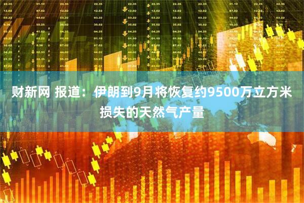财新网 报道：伊朗到9月将恢复约9500万立方米损失的天然气产量