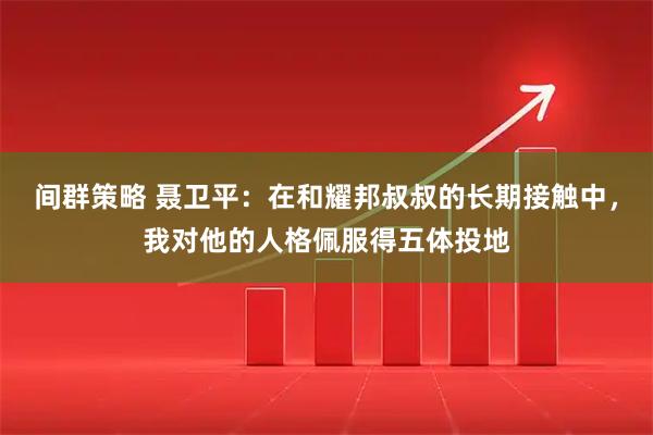 间群策略 聂卫平：在和耀邦叔叔的长期接触中，我对他的人格佩服得五体投地