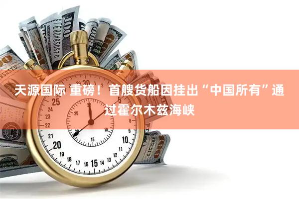 天源国际 重磅!首艘货船因挂出“中国所有”通过霍尔木兹海峡