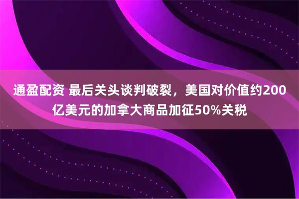 通盈配资 最后关头谈判破裂，美国对价值约200亿美元的加拿大商品加征50%关税